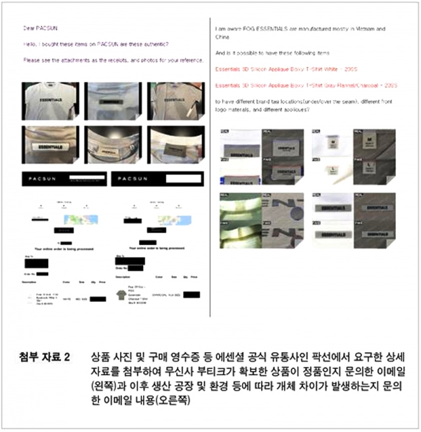 오늘(22일) 무신사는 “네이버의 리셀 서비스 자회사 ‘크림 주식회사’ 측 홈페이지를 통해 가품이라고 주장한 것은 억측에 불과하며 무신사는 에센셜 브랜드 100% 정품만을 취급한다”고 공식 입장을 발표했다. 사진은 에센셜 공식 유통사인 팍선에 요구한 상세자료를 첨부해 무신사 부티크가 확보한 상품이 정품인지 문의한 이메일(왼쪽)과 이후 생산공장 및 환경에 따라 개체 차이가 발생하는지 문의한 이메일 내용(오른쪽).  